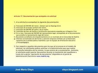 José María Olayo olayo.blogspot.com
Artículo 17. Documentación que acompaña a la solicitud
1. A la solicitud se acompañará la siguiente documentación:
a) Fotocopia del DNI/NIE del menor, siempre que se disponga de él.
b) Fotocopia de la tarjeta sanitaria del menor.
c) Fotocopia del DNI/NIE del padre y de la madre.
d) Fotocopia del libro de familia o certificación equivalente expedida por el Registro Civil.
e) En su caso, fotocopia del DNI/NIE del representante legal, acompañado de la documentación
que acredite la representación legal del menor.
f) Documento acreditativo de empadronamiento en un municipio de la Comunidad de Madrid.
g) Informes normalizados de derivación a atención temprana emitidos por profesionales
sanitarios de la sanidad pública madrileña o por los Equipos de Orientación Educativa
y Psicopedagógica.
2. Con respecto a aquellos documentos para los que así se prevea en el modelo de
solicitud, los solicitantes podrán autorizar a la Administración para que realice
la consulta telemática de los mismos, lo que eximirá de su presentación. Asimismo,
el solicitante podrá aportar documentos durante la tramitación del expediente a
través de la opción "aportación de documentos" disponible en el portal de
Administración Electrónica www.madrid.org
 