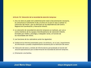 José María Olayo olayo.blogspot.com
Artículo 18. Valoración de la necesidad de atención temprana
1. Una vez obre en poder de la Administración toda la documentación necesaria,
se comunicará al solicitante el día y la hora en la que se vaya a realizar la
valoración del menor, que se efectuará en las dependencias del Centro
Regional de Coordinación y Valoración Infantil.
2. La valoración de necesidad de atención temprana se realizará, por uno o
varios miembros de los equipos interdisciplinares de valoración infantil,
formados por médico, psicólogo y trabajador social, en función de
las necesidades del menor.
3. Las funciones de los valoradores serán las siguientes:
a) Análisis de los informes presentados junto a la solicitud y, en su caso, requerimiento
de información o pruebas complementarias necesarias para la valoración del menor.
b) Valoración del menor y emisión de informe técnico personalizado en función del
área de especialización para la determinación de necesidad de atención temprana.
c) Orientación a las familias.
 