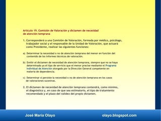 José María Olayo olayo.blogspot.com
Artículo 19. Comisión de Valoración y dictamen de necesidad
de atención temprana
1. Corresponderá a una Comisión de Valoración, formada por médico, psicólogo,
trabajador social y el responsable de la Unidad de Valoración, que actuará
como Presidente, realizar las siguientes funciones:
a) Determinar la necesidad o no de atención temprana del menor en función del
contenido de los informes técnicos de valoración.
b) Emitir el dictamen de necesidad de atención temprana, siempre que no se haya
determinado ya el tipo de servicio que el menor precise mediante el Programa
Individual de Atención otorgado por la Dirección General competente en
materia de dependencia.
c) Determinar si persiste la necesidad o no de atención temprana en los casos
de valoraciones sucesivas.
2. El dictamen de necesidad de atención temprana contendrá, como mínimo,
el diagnóstico y, en caso de que sea estimatorio, el tipo de tratamiento
recomendado y el plazo del validez del propio dictamen.
 