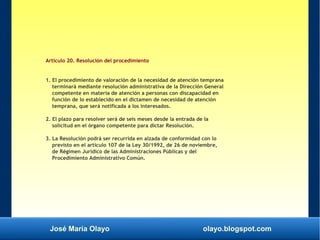 José María Olayo olayo.blogspot.com
Artículo 20. Resolución del procedimiento
1. El procedimiento de valoración de la necesidad de atención temprana
terminará mediante resolución administrativa de la Dirección General
competente en materia de atención a personas con discapacidad en
función de lo establecido en el dictamen de necesidad de atención
temprana, que será notificada a los interesados.
2. El plazo para resolver será de seis meses desde la entrada de la
solicitud en el órgano competente para dictar Resolución.
3. La Resolución podrá ser recurrida en alzada de conformidad con lo
previsto en el artículo 107 de la Ley 30/1992, de 26 de noviembre,
de Régimen Jurídico de las Administraciones Públicas y del
Procedimiento Administrativo Común.
 