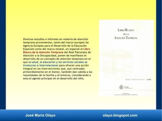 José María Olayo olayo.blogspot.com
Diversos estudios e informes en materia de atención
temprana provenientes, tanto del marco europeo (la
Agencia Europea para el Desarrollo de la Educación
Especial) como del marco estatal, en especial el Libro
Blanco de la Atención Temprana del Real Patronato de
Atención a la Discapacidad, ponen de manifiesto el
desarrollo de un concepto de atención temprana en el
que la salud, la educación y los servicios sociales se
involucran e interrelacionan para ofrecer una acción
integral en las intervenciones que, aun centradas
primordialmente en el menor, también dan cabida a las
necesidades de la familia y el entorno, considerando a
esta el agente principal en el desarrollo del niño.
 