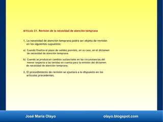 José María Olayo olayo.blogspot.com
Artículo 21. Revisión de la necesidad de atención temprana
1. La necesidad de atención temprana podrá ser objeto de revisión
en los siguientes supuestos:
a) Cuando finalice el plazo de validez previsto, en su caso, en el dictamen
de necesidad de atención temprana.
b) Cuando se produzcan cambios sustanciales en las circunstancias del
menor respecto a las tenidas en cuenta para la emisión del dictamen
de necesidad de atención temprana.
2. El procedimiento de revisión se ajustará a lo dispuesto en los
artículos precedentes.
 