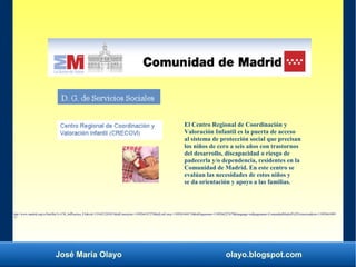 José María Olayo olayo.blogspot.com
El Centro Regional de Coordinación y
Valoración Infantil es la puerta de acceso
al sistema de protección social que precisan
los niños de cero a seis años con trastornos
del desarrollo, discapacidad o riesgo de
padecerla y/o dependencia, residentes en la
Comunidad de Madrid. En este centro se
evalúan las necesidades de estos niños y
se da orientación y apoyo a las familias.
http://www.madrid.org/cs/Satellite?c=CM_InfPractica_FA&cid=1354421285831&idConsejeria=1109266187278&idListConsj=1109265444710&idOrganismo=1109266227679&language=es&pagename=ComunidadMadrid%2FEstructura&sm=11092661009
77
 