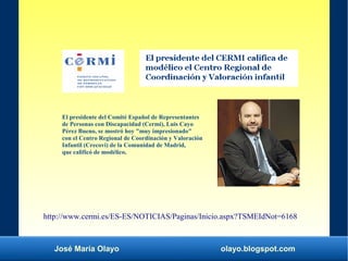 José María Olayo olayo.blogspot.com
El presidente del Comité Español de Representantes
de Personas con Discapacidad (Cermi), Luis Cayo
Pérez Bueno, se mostró hoy "muy impresionado"
con el Centro Regional de Coordinación y Valoración
Infantil (Crecovi) de la Comunidad de Madrid,
que calificó de modélico.
http://www.cermi.es/ES-ES/NOTICIAS/Paginas/Inicio.aspx?TSMEIdNot=6168
 
