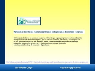 José María Olayo olayo.blogspot.com
http://sid.usal.es/noticias/discapacidad/52941/1-1/aprobado-el-decreto-que-regula-la-coordinacion-en-la-prestacion-de-atencion-temprana.aspx
El Consejo de Gobierno ha aprobado este jueves el Decreto que regula por primera vez la coordinación
en la prestación de la Atención Temprana, por los servicios sanitarios, educativos y sociales para dar
así una respuesta integral y lo más inmediata posible a las necesidades transitorias o permanentes
que puedan presentar los menores de 0 a 6 años con trastornos en el desarrollo,
con discapacidad o riesgo de padecerla o dependencia.
 
