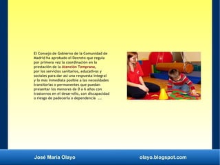 José María Olayo olayo.blogspot.com
El Consejo de Gobierno de la Comunidad de
Madrid ha aprobado el Decreto que regula
por primera vez la coordinación en la
prestación de la Atención Temprana,
por los servicios sanitarios, educativos y
sociales para dar así una respuesta integral
y lo más inmediata posible a las necesidades
transitorias o permanentes que puedan
presentar los menores de 0 a 6 años con
trastornos en el desarrollo, con discapacidad
o riesgo de padecerla o dependencia ...
 