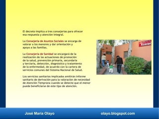 José María Olayo olayo.blogspot.com
El decreto implica a tres consejerías para ofrecer
esa respuesta y atención integral.
La Consejería de Asuntos Sociales se encarga de
valorar a los menores y dar orientación y
apoyo a las familias.
La Consejería de Sanidad se encargará de la
realización de las actuaciones de promoción
de la salud, prevención primaria, secundaria
y terciaria, detección, diagnóstico y tratamiento
de la enfermedad, de acuerdo con la cartera de
servicios comunes del Sistema Nacional de Salud.
Los servicios sanitarios implicados emitirán informe
sanitario de derivación para la valoración de necesidad
de Atención Temprana cuando se detecte que el menor
puede beneficiarse de este tipo de atención.
 