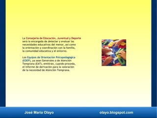 José María Olayo olayo.blogspot.com
La Consejería de Educación, Juventud y Deporte
será la encargada de detectar y evaluar las
necesidades educativas del menor, así como
la orientación y coordinación con la familia,
la comunidad educativa y el entorno.
Los Equipos de Orientación Psicopedagógica
(EOEP), ya sean Generales o de Atención
Temprana (EAT), emitirán, cuando proceda,
el informe de derivación para la valoración
de la necesidad de Atención Temprana.
 