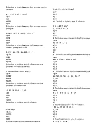 3. Continúe lasecuenciayconteste el segundonúmero
que sigue
121- 3 -144- 5-169- 7-196-¿?
A) 13
B) 9
C) 225
D) 14
4. Continúe lasecuenciayconteste el segundonúmero
que sigue:
12-24-8 - 15-30-10 - 18-36-12- 21-...-¿?
A) 48
B) 42
C) 64
D) 14
5. Continúe lasecuenciaysume losdossiguientes
númerosque siguenlaserie:
7 – 231 – 11 – 237 – 16 - 242 – 22 - ¿?
A) 249
B) 29
C) 275
D) 264
6. Continúe lasiguienteserie de númerosque se le
presentanyrealice sucuadrado:
2- 3-4–6-8–9–16–12–32–15–64-¿?
A) 18
B) 324
C) 128
D) 256
7. Continúe lasiguienteserie de númerosque se le
presentanyrealice el cubo:
-17, 20, -12, 16,-8, 12,-3, ¿?
A) 8
B) 64
C) 2
D) 512
8. Continúe lasiguienteserie de números:
2 - 18- 19-¿?
A) 200
B) 300
C) 30
D) 66
9.Diga el númeroerróneode lasiguienteserie:
6-9-12-15-19-21-24 -27-30¿?
A) 9
B) 19
C) 21
D) 27
10. Continúe lasiguiente serie de números:
5-10-15-20-25-30-¿?
A) 25 B.40 C.35 D.45
B) 40
C) 35
D) 45
1. Continúe lasecuenciayconteste el númeroque
sigue:
21 - 19 - 16 - 12 - ¿?
A) 8
B) 10
C) 7
D) 11
2. Continúe lasecuenciayconteste el númeroque
sigue:
49 – 94 – 36 – 91 – 25 – 88 – ¿?
A) 90
B) 16
C) 28
D) 30
3. Continúe lasecuenciayconteste el númeroque
sigue:
15 - 512 - 16 - 524 - 18 - 548 - 21 - ¿?
A) 596
B) 25
C) 26
D) 550
4. Continúe lasecuenciayconteste el númeroque
sigue:
3 - 3 - 6 - 8 - 9 - 18 - 12 - 38 - ¿?
A) 40
B) 14
C) 42
D) 15
5. Resuelvalasiguienteseriede números:
- 21, 22, - 16, 18, -12, 14, ¿?
A) -10
B) 16
C) -9
D) 15
6. Resuelvalasiguienteseriede números:
3, 15, 18, 30, 48, 60, …
 