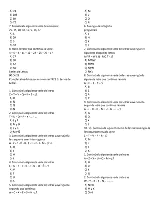 A) 74
B) 108
C) 80
D) 72
7. Resuelvalasiguienteseriede números:
25, 15, 20, 10, 15, 5, 10, ¿?
A) 5
B) 20
C) 0
D) 10
8. Halle el valorque continúala serie:
4 – 5 – 8 – 11 – 12 – 22 – 25 – 26 – ¿?
A) 27
B) 30
C) 42
D) 50
Seriesde Letras
00:04:29
Completatusdatospara comenzarFREE 3: Seriesde
Letras
1. Continúe lasiguienteserie de letras
Z – Y – V – Q – K – B - ¿?
A) O
B) Ñ
C) Q
D) N
2. Continúe lasiguienteserie de letras
T – U – O – P – K - … - …
A) L y F
B) M y G
C) L y G
D) M y Ñ
3. Continúe lasiguienteserie de letrasyaverigüe la
letraque va enel interrogante
A - Z - C - D - B - F - H - E - I - M - ¿? - L
A) Q
B) J
C) H
D) I
4. Continúe lasiguienteserie de letras
E – G – F – I – K – J – N – O – Ñ - ¿?
A) V
B) T
C) U
D) S
5. Continúe lasiguienteserie de letrasyaverigüe la
segundaque continua
A – C – X – E – S – H - ¿?
A) M
B) L
C) O
D) R
6. Averigualaincógnita
pregunta6
A) J
B) H
C) K
D) I
7. Continúe lasiguienteserie de letrasyaverigüe el
siguiente bloquede letras
A F Ñ – W L Q - R Q T - ¿?
A) MWW
B) MWX
C) NXW
D) NXV
8. Continúalasiguiente seriede letrasyaverigüe la
siguiente letraque continualaserie
A – E – K– R - ¿?
A) B
B) Z
C) A
D) C
9. Continúe lasiguienteserie de letrasyaverigüe la
segundaletraque continualaserie
A – J – R – D – M - U – G - … - ¿?
A) G
B) O
C) X
D) I
10. 10. Continúalasiguienteserie de letrasyaverigüela
letraque continualaserie
Z – T – V – P – R - ¿?
A) M
B) L
C) S
D) K
1. Continúe lasiguienteserie de letras
A – Z – X – U – Q – M – ¿?
A) H
B) D
C) K
D) G
2. Continúe lasiguienteserie de letras
W – Y – R – T – N – … – …
A) N y D
B) M y K
C) O y I
 