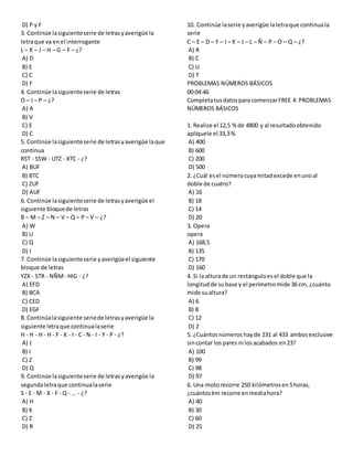 D) P y F
3. Continúe lasiguienteserie de letrasyaverigüe la
letraque va enel interrogante
L – K – J – H – G – F – ¿?
A) D
B) E
C) C
D) F
4. Continúe lasiguienteserie de letras
O – I – P – ¿?
A) A
B) V
C) E
D) C
5. Continúe lasiguienteserie de letrasyaverigüe laque
continua
RST - SSW - UTZ - XTC - ¿?
A) BUF
B) BTC
C) ZUF
D) AUF
6. Continúe lasiguienteserie de letrasyaverigüe el
siguiente bloquede letras
B – M – Z – N – V – Q – P – V – ¿?
A) W
B) U
C) Q
D) I
7. Continúe lasiguienteserie yaverigüeel siguiente
bloque de letras
YZX - STR - NÑM- HIG - ¿?
A) EFD
B) BCA
C) CED
D) EGF
8. Continúalasiguiente seriede letrasyaverigüe la
siguiente letraque continualaserie
H - H - H - H - F - K - I - C - N - I - Y - P - ¿?
A) J
B) I
C) Z
D) Q
9. Continúe lasiguienteserie de letrasyaverigüe la
segundaletraque continualaserie
S - E - M - X - F - Q - … - ¿?
A) H
B) K
C) Z
D) R
10. Continúe laserie yaverigüe laletraque continuala
serie
C – E – D – F – I – K – J – L – Ñ – P – O – Q – ¿?
A) R
B) C
C) U
D) T
PROBLEMAS NÚMEROS BÁSICOS
00:04:46
Completatusdatospara comenzarFREE 4: PROBLEMAS
NÚMEROS BÁSICOS
1. Realice el 12,5 % de 4800 y al resultadoobtenido
aplíquele el 33,3%
A) 400
B) 600
C) 200
D) 500
2. ¿Cuál esel númerocuyamitadexcede enunoal
doble de cuatro?
A) 16
B) 18
C) 14
D) 20
3. Opera
opera
A) 168,5
B) 135
C) 170
D) 160
4. Si la alturade un rectánguloesel doble que la
longitudde subase y el perímetromide 36 cm, ¿cuánto
mide sualtura?
A) 6
B) 8
C) 12
D) 2
5. ¿Cuántosnúmeros hayde 231 al 433 ambosexclusive
sincontar lospares ni losacabados en23?
A) 100
B) 99
C) 98
D) 97
6. Una motorecorre 250 kilómetrosen5horas,
¿cuántoskm recorre enmediahora?
A) 40
B) 30
C) 60
D) 25
 
