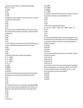7. Calculael valorde X enla siguienteexpresión
500 / X = X / 20
A) 1000
B) 75
C) 100
D) 250
8. Indique el númeroque esmenorque 50 enla misma
medidaque mayorde 30
A) 35
B) 40
C) 45
D) 25
10. Si cortamos una tablade 180 cm con una sierraen
dos cortesobteniendotrozosiguales, ¿cuántomedirá
cada trozo?
A) 90
B) 60
C) 45
D) 30
1. Un Fórmula1 es capaz de recorrer792 kilómetrosen
2 horas.¿Qué distanciarecorreráen15 minutos?
A) 85
B) 100
C) 99
D) 89
2. Calcule el valorde la siguienteexpresión:
8 + 2 = 16106
9 + 2 = 18117
5 + 4 = 2091
6 + 6 = ¿?
A) 1260
B) 30616
C) 36120
D) 361212
3. ¿Cuál esel númerocuyaquintaparte másla mitad
del triple de 4 esigual a la onceavaparte de 121?
A) 18
B) 11
C) 25
D) 30
4. Si al aplicarcierto% a un producto,he pagado 408€
por este,siendosupreciooriginalde 510. ¿Cuál es el
doble del valordel descuentoque me hanaplicado?
A) 20
B) 40
C) 10
D) 24
5. Resuelve:
A) 1,9985
B) -2,0085
C) 2,0085
D) -1,9985
6. ¿Cuántosnúmeroshaydel 42 al 121 ambosexclusive
sincontar losimparesni losacabados en15?
A) 54
B) 39
C) 31
D) 19
7. Resuelve lasiguienteoperación:
(3 – 2) x 24 + (14/2 – 27/9) + 42 – 48/6 + (45/9 – 7)
A) 34
B) 28
C) 31
D) 19
8. Una escalerade 65 decímetrosestáapoyadaenuna
paredvertical a 52 decímetrosdel suelo.Sabiendoesto,
¿a qué distanciade la paredse encuentraapoyadoel
pie de la escalera?
A) 39 dm
B) 45 dm
C) 32 dm
D) 42 dm
9. Tres númerosparesconsecutivossuman90.¿De qué
númerosse trata?
A) 28, 30, 32
B) 26, 28, 30
C) 28, 29, 30
D) 29, 30, 31
10. Un letreroluminosose enciendecada20 segundos,
otro lohace cada 12, y un tercerocada 35. Si a las8 de
la tarde estabanlostresencendidosalavez,¿a qué
hora volveránacoincidirencendidos?
A) 20:20
B) 20:12
C) 20:07
D) 20:05
 