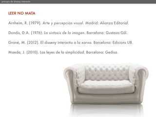 principis de disseny interactiu




       LEER NO MATA

       Arnheim, R. (1979). Arte y percepción visual. Madrid: Alianza Editorial.

       Dondis, D.A. (1976). La sintaxis de la imagen. Barcelona: Gustavo Gili.

       Grané, M. (2012). El disseny interactiu a la xarxa. Barcelona: Edicions UB.

       Maeda, J. (2010). Las leyes de la simplicidad. Barcelona: Gedisa.
 
