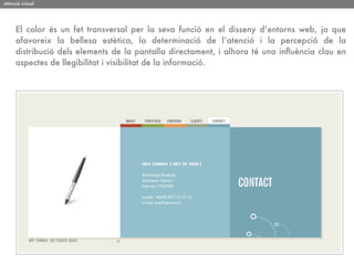 atenció visual




     El color és un fet transversal per la seva funció en el disseny d’entorns web, ja que
     afavoreix la bellesa estètica, la determinació de l’atenció i la percepció de la
     distribució dels elements de la pantalla directament, i alhora té una inﬂuència clau en
     aspectes de llegibilitat i visibilitat de la informació.
 