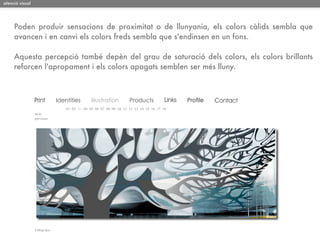 atenció visual




     Poden produir sensacions de proximitat o de llunyania, els colors càlids sembla que
     avancen i en canvi els colors freds sembla que s'endinsen en un fons.

     Aquesta percepció també depèn del grau de saturació dels colors, els colors brillants
     reforcen l'apropament i els colors apagats semblen ser més lluny.
 