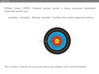 atenció visual




     William James (1890): l’atenció permet portar a terme processos elementals
     d’activitat mental com:

            percebre, concebre, distingir, recordar i accelerar les nostres respostes motores.




      Per a James, l’atenció és un procés central que dirigeix tota l’activitat mental.
 