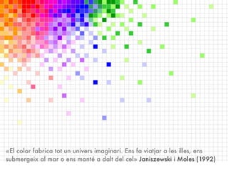 «El color fabrica tot un univers imaginari. Ens fa viatjar a les illes, ens
submergeix al mar o ens manté a dalt del cel» Janiszewski i Moles (1992)
 