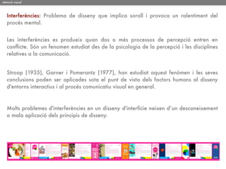 atenció visual



   Interferències: Problema de disseny que implica soroll i provoca un ralentiment del
   procés mental.


   Les interferències es produeix quan dos o més processos de percepció entren en
   conﬂicte. Són un fenomen estudiat des de la psicologia de la percepció i les disciplines
   relatives a la comunicació.


   Stroop (1935), Garner i Pomerantz (1977), han estudiat aquest fenòmen i les seves
   conclusions poden ser aplicades sota el punt de vista dels factors humans al disseny
   d'entorns interactius i al procés comunicatiu visual en general.



   Molts problemes d'interferències en un disseny d'interfície neixen d’un desconeixement
   o mala aplicació dels principis de disseny.
 