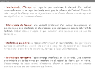 atenció visual




     · Interferència d'Stroop: un aspecte que semblava irrellevant d'un estímul
     desencadena un procés que interfereix en el procés rellevant de l'estímul. L'exemple
     més conegut és el temps que es triga a donar nom al color d'unes paraules quan el
     seu signiﬁcat no es correspon al color.



     · Interferència de Garner: una variació irrellevant d'un estímul desencadena un
     procés mental que interfereix en els processos que impliquen un aspecte rellevant de
     l'estímul. Trobar icones il·lògics, o que s'utilitzen amb funcions que no són les
     comunes, ...



     · Interferència pro-activa: els records interfereixen en l'aprenentatge. Les convencions
     apreses inicialment pel costum ens porten a haver-nos de ressituar per aprendre
     noves formes d'accedir a la informació, navegar o llegir una informació.



     · Interferència retroactiva: l'aprenentatge interfereix en els records. Una quantitat
     determinada de dades noves pot interferir en el record de dades que ja teníem.
     L'aprenentatge de noves formes d'interacció afecten al nostre accés de sistemes
     anteriors perquè ens acostumen a nous formats.
 