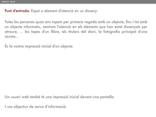atenció visual



   Punt d'entrada: Espai o element d'atenció en un disseny.


   Totes les persones quan ens topem per primera vegada amb un objecte, ﬁns i tot amb
   un objecte informatiu, centrem l'atenció en els elements que han estat dissenyats per
   atraure, ... les tapes d'un llibre, els titulars del diari, la fotograﬁa principal d'una
   revista...

   És la nostra impressió inicial d'un objecte.




   Un usuari web també té una impressió inicial davant una pantalla.

   I uns objectius de cerca d’informació.
 