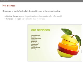 atenció visual



   Punt d'entrada

   Dissenyar el punt d’entrada i d’atenció en un entorn web implica:

      · eliminar barreres que impedeixein un bon accés a la informació
      · destacar i realçar els elements més rellevants
 