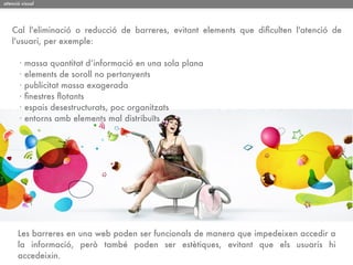 atenció visual




   Cal l'eliminació o reducció de barreres, evitant elements que diﬁculten l'atenció de
   l'usuari, per exemple:

       ·   massa quantitat d’informació en una sola plana
       ·   elements de soroll no pertanyents
       ·   publicitat massa exagerada
       ·   ﬁnestres ﬂotants
       ·   espais desestructurats, poc organitzats
       ·   entorns amb elements mal distribuïts




      Les barreres en una web poden ser funcionals de manera que impedeixen accedir a
      la informació, però també poden ser estètiques, evitant que els usuaris hi
      accedeixin.
 