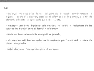 atenció visual




     Cal:

        · dissenyar uns bons punts de visió per permetre als usuaris centrar l'atenció en
        aquelles opcions que busquen, escanejar la informació de la pantalla, detectar els
        elements rellevants i les opcions de què disposa..., etc.

        · dissenyar una bona disposició dels objectes, els colors, el realçament de les
        opcions, les relacions entre els formats d'informació,

        · oferir una bona orientació de navegació en pantalla,

        · els punts de visió han de poder ser inspeccionats per l'usuari amb el mínim de
        distraccions possible.

        · reduir el nombre d’elements i opcions als necessaris
 