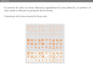 atenció visual




     La inversió de color en icones afavoreix especialment la seva detecció, el contrast i el
     color ajuda a reforçar la percepció de les formes.

     L’emmarcar els icones encara ho força més.
 