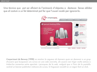 atenció visual




    Una tècnica que pot ser eﬁcient és l’animació d‘objectes a destacar. Sense oblidar
    que el costum a un fet determinat pot fer que l’usuari acabi per ignorar-lo.




         L'experiment de Benway (1998) va mostrar la ceguesa als banners quan en demanar a un grup
         d'usuaris que busquessin uns cursos en una web concreta, els usuaris van trigar molta estona a
         trobar-los movent-se entre apartats i jerarquies de la web, malgrat que a l'inici de la pantalla
         central un banner publicitari indicava els cursos, hi haguessin accedit en un segon fent un click.
 