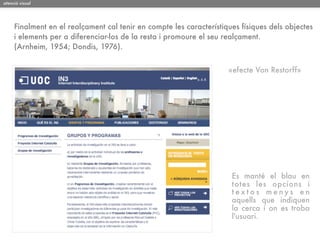 atenció visual




     Finalment en el realçament cal tenir en compte les característiques físiques dels objectes
     i elements per a diferenciar-los de la resta i promoure el seu realçament.
     (Arnheim, 1954; Dondis, 1976).


                                                                     «efecte Von Restorff»




                                                                      Es manté el blau en
                                                                      totes les opcions i
                                                                      textos menys en
                                                                      aquells que indiquen
                                                                      la cerca i on es troba
                                                                      l'usuari.
 