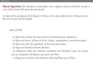 atenció visual



   Relació ﬁgura-fons: Els elements es perceben com a ﬁgures (centre d'atenció visual) o
   com a fons (resta del camp de percepció).

   La idea de la percepció de la ﬁgura i el fons, en la seva aplicació en el disseny neix
   des de la teoria de la Gestalt.




                 Rubin (1915)


                  · La ﬁgura té caràcter de cosa, el fons té naturalesa de substància.
                  · La ﬁgura té forma, el fons no la té, s'estén, aparentment, sense interrupció.
                  · La ﬁgura té color de superfície i el fons és menys dens.
                  · La ﬁgura es localitza davant del fons.
                  · La diferència entre dos estímuls s'estableix més fàcilment quan els camps
                  que es comparen són ﬁgures que quan són fons.
                  · La ﬁgura es connecta més fàcilment amb signiﬁcats que el fons.
 