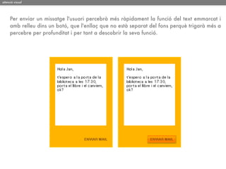 atenció visual




     Per enviar un missatge l'usuari percebrà més ràpidament la funció del text emmarcat i
     amb relleu dins un botó, que l'enllaç que no està separat del fons perquè trigarà més a
     percebre per profunditat i per tant a descobrir la seva funció.
 