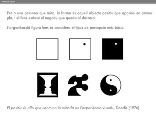 atenció visual




     Per a una persona que mira, la forma és aquell objecte positiu que apareix en primer
     pla, i el fons esdevé el negatiu que queda al darrera.

     L'organització ﬁgura-fons es considera el tipus de percepció més bàsic.




     El positiu és allò que «domina la mirada en l'experiència visual», Dondis (1976).
 