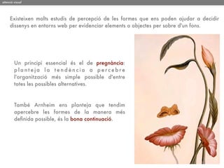 atenció visual




     Existeixen molts estudis de percepció de les formes que ens poden ajudar a decidir
     dissenys en entorns web per evidenciar elements o objectes per sobre d'un fons.




        Un principi essencial és el de pregnància:
        planteja la tendència a percebre
        l'organització més simple possible d'entre
        totes les possibles alternatives.



        També Arnheim ens planteja que tendim
        apercebre les formes de la manera més
        deﬁnida possible, és la bona continuació.
 