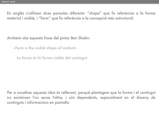 atenció visual




     En anglès s'utilitzen dues paraules diferents: “shape” que fa referència a la forma
     material i visible, i “form” que fa referència a la concepció més estructural.




     Arnheim cita aquesta frase del pintor Ben Shahn:

            «Form is the visible shape of content»

                 La forma és la forma visible del contingut




     Per a nosaltres aquesta idea és rellevant, perquè plantegem que la forma i el contingut
     no existeixen l'un sense l'altre, i són dependents, especialment en el disseny de
     continguts i informacions en pantalla.
 