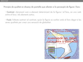 atenció visual




     Principis de qualitat en disseny de pantalla que afecten a la percecpió de ﬁgura i fons:

        · Contrast: clarament com a element determinant de la ﬁgura i el fons, en una web
        entre el fons i els elements actius.

        · Fusió: l'efecte contrari al contrast, quan la ﬁgura es confon amb el fons degut a les
        seves qualitats per crear una sensació de globalitat.
 