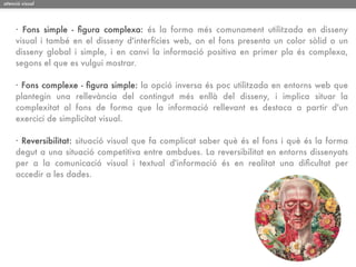 atenció visual




     · Fons simple - ﬁgura complexa: és la forma més comunament utilitzada en disseny
     visual i també en el disseny d'interfícies web, on el fons presenta un color sòlid o un
     disseny global i simple, i en canvi la informació positiva en primer pla és complexa,
     segons el que es vulgui mostrar.

     · Fons complexe - ﬁgura simple: la opció inversa és poc utilitzada en entorns web que
     plantegin una rellevància del contingut més enllà del disseny, i implica situar la
     complexitat al fons de forma que la informació rellevant es destaca a partir d'un
     exercici de simplicitat visual.

     · Reversibilitat: situació visual que fa complicat saber què és el fons i què és la forma
     degut a una situació competitiva entre ambdues. La reversibilitat en entorns dissenyats
     per a la comunicació visual i textual d'informació és en realitat una diﬁcultat per
     accedir a les dades.
 