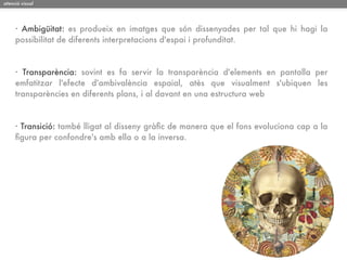 atenció visual




     · Ambigüitat: es produeix en imatges que són dissenyades per tal que hi hagi la
     possibilitat de diferents interpretacions d'espai i profunditat.



     · Transparència: sovint es fa servir la transparència d'elements en pantalla per
     emfatitzar l'efecte d'ambivalència espaial, atès que visualment s'ubiquen les
     transparències en diferents plans, i al davant en una estructura web



     · Transició: també lligat al disseny gràﬁc de manera que el fons evoluciona cap a la
     ﬁgura per confondre's amb ella o a la inversa.
 