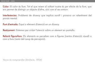 atenció visual ... resum



   Color: El color és llum. Tot el que veiem al voltant nostre és per efecte de la llum, que
   ens permet de distingir un objecte d'altre, així com el seu entorn.

   Interferències: Problema de disseny que implica soroll i provoca un ralentiment del
   procés mental.

   Punt d'entrada: Espai o element d'atenció en un disseny.

   Realçament: Sistemes per cridar l'atenció sobre un element en pantalla.

   Relació ﬁgura-fons: Els elements es perceben com a ﬁgures (centre d'atenció visual) o
   com a fons (resta del camp de percepció).




   Veure és comprendre (Arnheim, 1954)
 