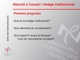 Què és la imatge institucional? Quin elements la constitueixen? Quin espai hi ocupa la llengua? Com en concretaríeu el paper? Atenció a l'usuari i imatge institucional àrea de Comunicació Primeres preguntes 