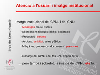 Atenció a l'usuari i imatge institucional Imatge institucional del CPNL i del CNL: Missatges  orals i escrits Expressions físiques: edifici, decoració Productes i  serveis Accions:  activitat ,  actes públics Màquines, processos, documents i  persones La imatge del CPNL i del teu CNL depèn de tu àrea de Comunicació ... però també i sobretot, la imatge del CPNL  ets  tu. 