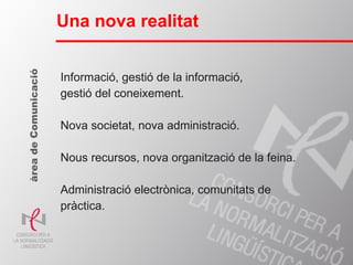 Informació, gestió de la informació,  gestió del coneixement. Nova societat, nova administració. Nous recursos, nova organització de la feina. Administració electrònica, comunitats de pràctica. Una nova realitat àrea de Comunicació 