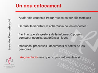 Ajudar els usuaris a trobar respostes per ells mateixos Garantir la fiabilitat i la coherència de les respostes Facilitar que els gestors de la informació puguin compartir neguits, experiència i idees. Màquines, processos i documents al servei de les persones:  Augmentació  més que no pas automatització Un nou enfocament àrea de Comunicació 