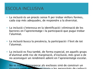ESCOLA INCLUSIVA La inclusió és un procés sense fi per trobar millors formes, cada cop més adequades, de respondre a la diversitat. La inclusió s’interessa en la identificació i eliminació de les barreres en l’aprenentatge i la participació que pugui trobar l’alumnat. La inclusió busca la presència, la participació i l’èxit de tot l’alumnat. La inclusió es fixa també, de forma especial, en aquells grups d’alumnat amb risc de marginació, d’exclusió, més gran o de no aconseguir un rendiment adient en l’aprenentatge escolar. No es tracta d’incorporar als exclosos sinó de construir un sistema capaç de donar resposta a les necessitats de cadascú. Ainscow (2005) (Catedràtic d’Educació de la Universitat de Manchester) 
