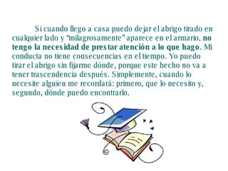 Si cuando llego a casa puedo dejar el abrigo tirado en cualquier lado y “milagrosamente” aparece en el armario,  no tengo la necesidad de prestar atención a lo que hago . Mi conducta no tiene consecuencias en el tiempo. Yo puedo tirar el abrigo sin fijarme dónde, porque este hecho no va a tener trascendencia después. Simplemente, cuando lo necesite alguien me recordará: primero, que lo necesito y, segundo, dónde puedo encontrarlo. 