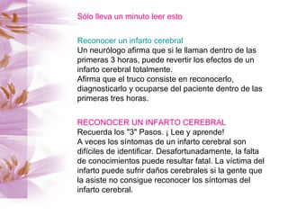 Sólo lleva un minuto leer esto Reconocer un infarto cerebral Un neurólogo afirma que si le llaman dentro de las primeras 3 horas, puede revertir los efectos de un infarto cerebral totalmente.  Afirma que el truco consiste en reconocerlo, diagnosticarlo y ocuparse del paciente dentro de las primeras tres horas. RECONOCER UN INFARTO CEREBRAL Recuerda los "3" Pasos. ¡ Lee y aprende! A veces los síntomas de un infarto cerebral son difíciles de identificar. Desafortunadamente, la falta de conocimientos puede resultar fatal. La víctima del infarto puede sufrir daños cerebrales si la gente que la asiste no consigue reconocer los síntomas del infarto cerebral. 