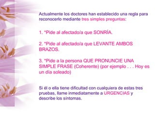 Actualmente los doctores han establecido una regla para reconocerlo mediante  tres simples preguntas : 1. *Pide al afectado/a que SONRÍA. 2. *Pide al afectado/a que LEVANTE AMBOS BRAZOS. 3. *Pide a la persona QUE PRONUNCIE UNA SIMPLE FRASE (Coherente) (por ejemplo . . . Hoy es un día soleado)   Si él o ella tiene dificultad con cualquiera de estas tres pruebas, llame inmediatamente a  URGENCIAS  y describe los síntomas. 