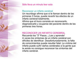 Sólo lleva un minuto leer esto Reconocer un infarto cerebral Un neurólogo afirma que si le llaman dentro de las primeras 3 horas, puede revertir los efectos de un infarto cerebral totalmente.  Afirma que el truco consiste en reconocerlo, diagnosticarlo y ocuparse del paciente dentro de las primeras tres horas. RECONOCER UN INFARTO CEREBRAL Recuerda los "3" Pasos. ¡ Lee y aprende! A veces los síntomas de un infarto cerebral son difíciles de identificar. Desafortunadamente, la falta de conocimientos puede resultar fatal. La víctima del infarto puede sufrir daños cerebrales si la gente que la asiste no consigue reconocer los síntomas del infarto cerebral. 