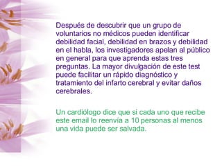 Después de descubrir que un grupo de voluntarios no médicos pueden identificar debilidad facial, debilidad en brazos y debilidad en el habla, los investigadores apelan al público en general para que aprenda estas tres preguntas. La mayor divulgación de este test puede facilitar un rápido diagnóstico y tratamiento del infarto cerebral y evitar daños cerebrales. Un cardiólogo dice que si cada uno que recibe este email lo reenvía a 10 personas al menos una vida puede ser salvada. 