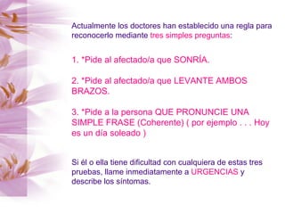 Actualmente los doctores han establecido una regla para reconocerlo mediante  tres simples preguntas : 1. *Pide al afectado/a que SONRÍA. 2. *Pide al afectado/a que LEVANTE AMBOS BRAZOS. 3. *Pide a la persona QUE PRONUNCIE UNA SIMPLE FRASE (Coherente) ( por ejemplo . . . Hoy es un día soleado )   Si él o ella tiene dificultad con cualquiera de estas tres pruebas, llame inmediatamente a  URGENCIAS  y describe los síntomas. 
